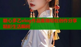 糖心多乙vlog作品集锦轻松创作分享精彩生活瞬间