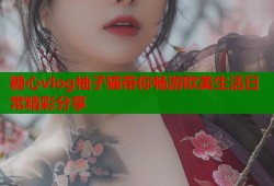 糖心vlog柚子猫带你畅游欧美生活日常精彩分享