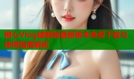 糖心Vlog破解版最新版本免费下载与使用指南解析
