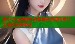 糖心vlog传媒作品集精彩呈现创意与生活的完美融合