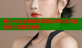 糖心vlog全集精彩呈现记录生活点滴轻松分享精彩瞬间