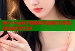 糖心vlog柚子猫最新作品精彩分享温暖治愈日常记录