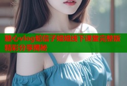 糖心vlog蛇信子姐姐线下课堂完整版精彩分享揭秘