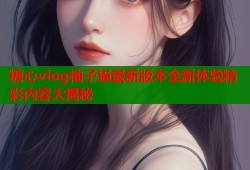 糖心vlog柚子猫最新版本全新体验精彩内容大揭秘