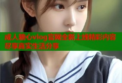 成人糖心vlog官网全新上线精彩内容尽享真实生活分享