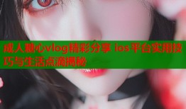 成人糖心vlog精彩分享 ios平台实用技巧与生活点滴揭秘