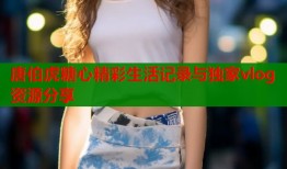 唐伯虎糖心精彩生活记录与独家vlog资源分享