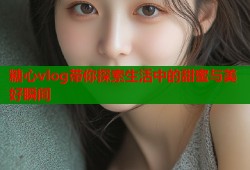 糖心vlog带你探索生活中的甜蜜与美好瞬间