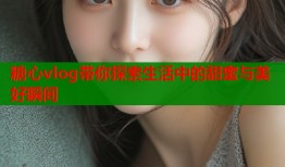 糖心vlog带你探索生活中的甜蜜与美好瞬间