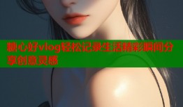 糖心好vlog轻松记录生活精彩瞬间分享创意灵感