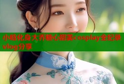 小晗化身大乔糖心甜美cosplay全纪录vlog分享