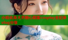 小晗化身大乔糖心甜美cosplay全纪录vlog分享