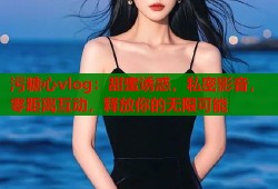 污糖心vlog：甜蜜诱惑，私密影音，零距离互动，释放你的无限可能
