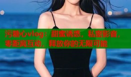 污糖心vlog：甜蜜诱惑，私密影音，零距离互动，释放你的无限可能