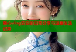 糖心vlog安安的日常分享与温暖生活记录