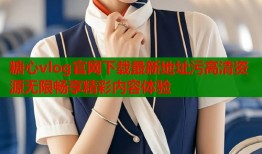 糖心vlog官网下载最新地址污高清资源无限畅享精彩内容体验