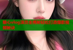 糖心vlog演员全揭秘轻松打造爆款视频秘诀