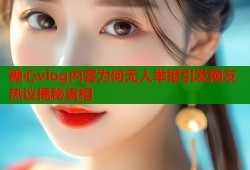 糖心vlog内容为何无人举报引发网友热议揭秘真相