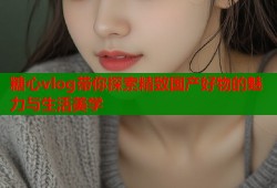 糖心vlog带你探索精致国产好物的魅力与生活美学