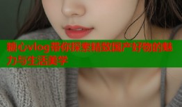 糖心vlog带你探索精致国产好物的魅力与生活美学