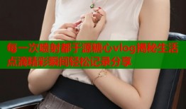 每一次喷射都于源糖心vlog揭秘生活点滴精彩瞬间轻松记录分享