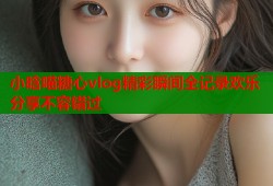 小晗喵糖心vlog精彩瞬间全记录欢乐分享不容错过