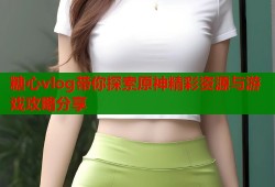 糖心vlog带你探索原神精彩资源与游戏攻略分享