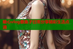 糖心vlog蔡鱼子日常分享精彩生活点滴