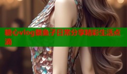 糖心vlog蔡鱼子日常分享精彩生活点滴