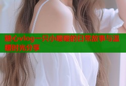 糖心vlog一只小嘤嘤的日常故事与温暖时光分享