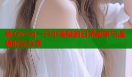 糖心vlog一只小嘤嘤的日常故事与温暖时光分享