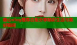 糖心vlog推荐合集分享精彩生活与美好瞬间