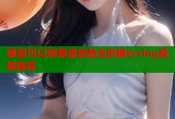 哪里可以观看最新最全的糖心vlog视频推荐
