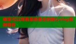哪里可以观看最新最全的糖心vlog视频推荐