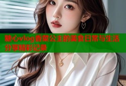 糖心vlog香菜公主的美食日常与生活分享精彩记录