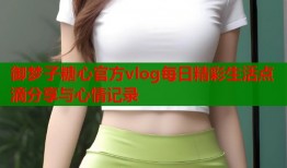 御梦子糖心官方vlog每日精彩生活点滴分享与心情记录