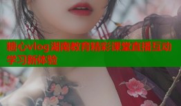 糖心vlog湖南教育精彩课堂直播互动学习新体验