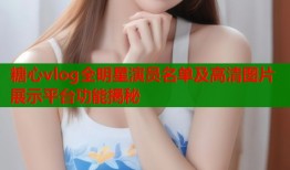 糖心vlog全明星演员名单及高清图片展示平台功能揭秘