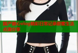 国产糖心vlog精彩日常记录甜蜜生活点滴分享