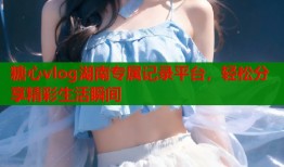 糖心vlog湖南专属记录平台，轻松分享精彩生活瞬间