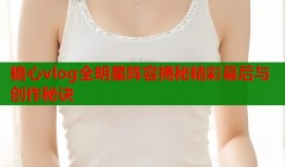 糖心vlog全明星阵容揭秘精彩幕后与创作秘诀
