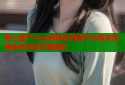 糖心国产vlog视频在线看平台高清流畅多样内容尽享精彩
