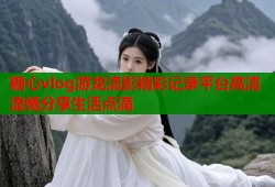 糖心vlog游龙清影精彩记录平台高清流畅分享生活点滴