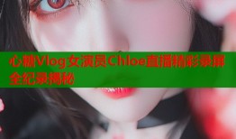 心糖Vlog女演员Chloe直播精彩录屏全纪录揭秘