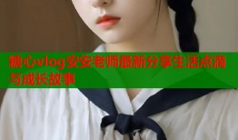 糖心vlog安安老师最新分享生活点滴与成长故事