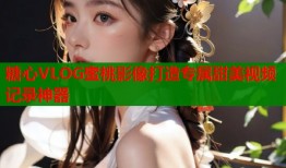 糖心VLOG蜜桃影像打造专属甜美视频记录神器