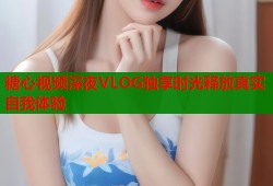 糖心视频深夜VLOG独享时光释放真实自我体验