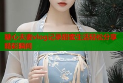 糖心夫妻vlog记录甜蜜生活轻松分享精彩瞬间