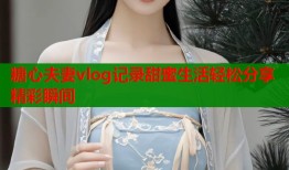 糖心夫妻vlog记录甜蜜生活轻松分享精彩瞬间