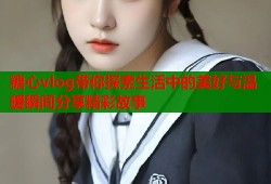 糖心vlog带你探索生活中的美好与温暖瞬间分享精彩故事